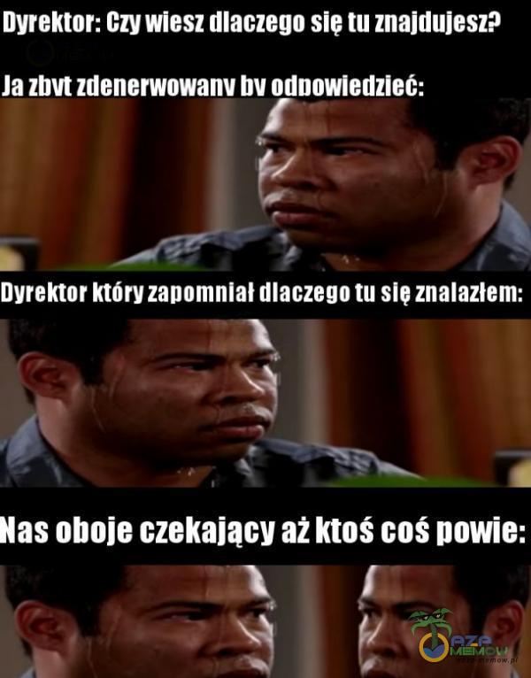 Dyrektor: Czy wiesz dlaczego sie tu znajdujesz? Ja zbvt zdenerwowanv bv odnowledzleó: Dyrektor który zanomnial dlaczego tu sie znalazłem: Nas oboje czekający aż ktoś coś powie: