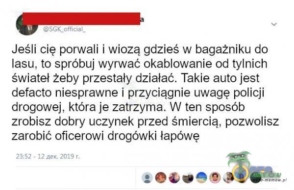   Jeśli cię porwali i wiozą gdzieś w bagażniku do lasu, to spróbuj wyrwać okablowanie od tylnich świateł żeby przestały działać. Takie auto jest defacto niesprawne i przyciągnie uwagę policji drogowej, która je zatrzyma. W ten sposób...