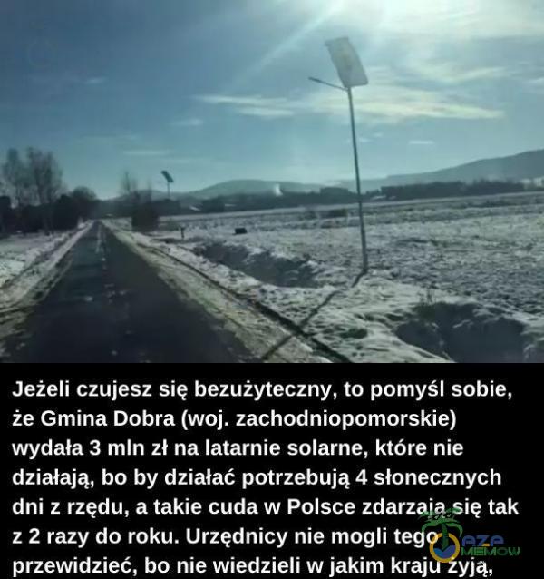   Jeżeli czujesz się bezużyteczny, to pomyśl sobie, że Gmina Dobra (woj. zachodniopomorskie) wydała 3 mln zł na latarnie solarne, które nie działają, bo by działać potrzebują 4 słonecznych dni z rzędu, a takie cuda w Polsce zdarzają...