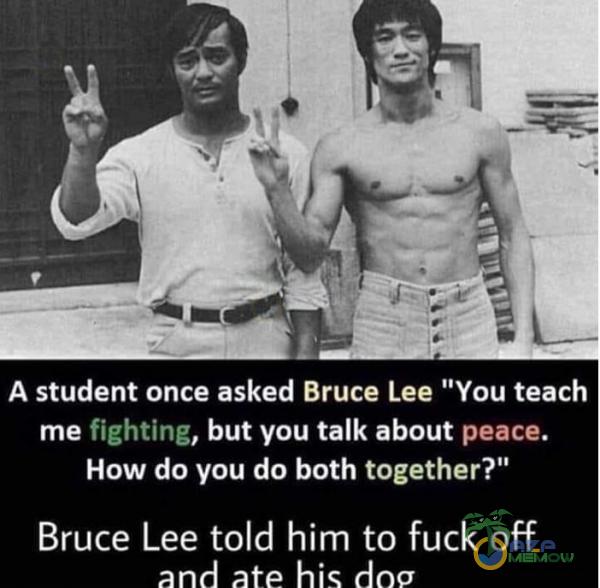 A student once asked Bruce Lee You teach me fighting, but you talk about peace. How do you do both together? Bruce Lee told him to fuck off