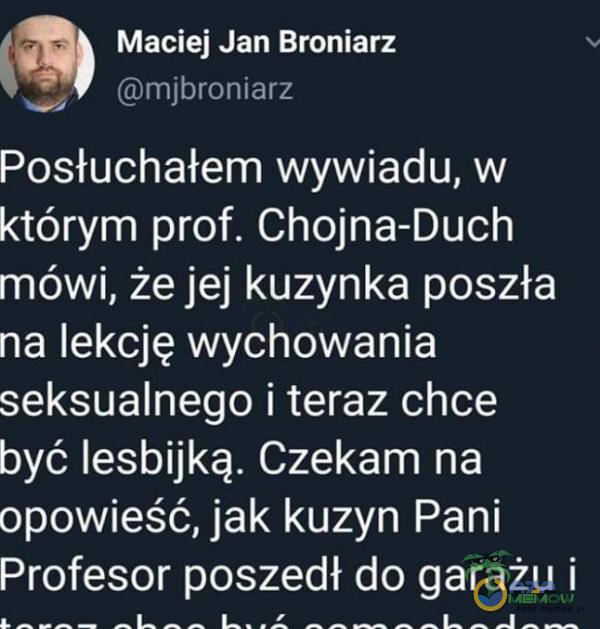 Maciej Jan Broniarz mjbroniarz Posłuchałem wywiadu, w którym prof. Chojna-Duch mówi, że jej kuzynka poszła na lekcję wychowania seksualnego i teraz chce być lesbijką. Czekam na opowieść, jak kuzyn Pani Profesor poszedł do garażu i