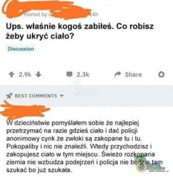   - osted by Ups. właśnie kogoś zabiłeś. Co robisz żeby ukryć ciało? Discussion BEST COMMENȚS Share dzieciństwie pomyślałem sobie że najlepiej przetrzymać na razie gdzieś ciało i dać policji anonimowy cynk że zwłoki są zakopane tu...