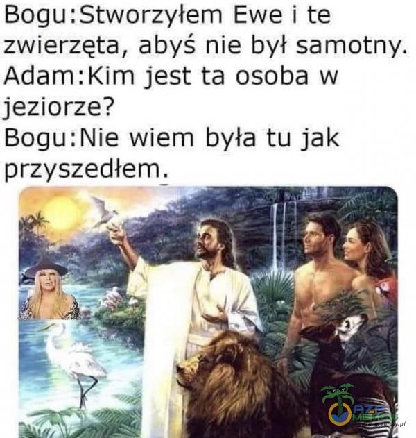 BoguiStworzyłem Ewe i te zwierzęta, abyś nie był sarnotny. Adam:Kim jest ta osoba w jeziorze? BogutNie wiem była tu jak przyszedłem.