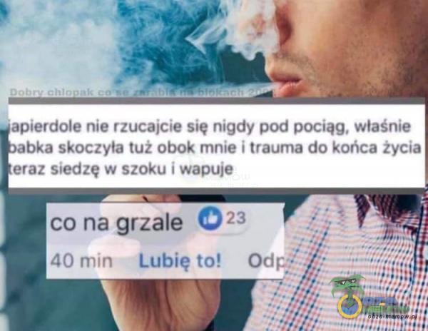 • apierdole nie rzucajcie się nigdy pod pociąg. właśnie bka skoczyła tuż obok mnie i trauma do końca życia eraz siedzę w szoku i wapuje co na grzałe 023 40 min Lubię to! Odp;•