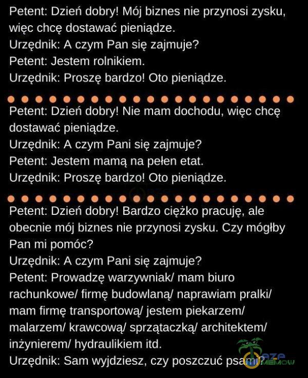   Petent: Dzień dobry! Mój biznes nie przynosi zysku, więc chcę dostawać pieniądze. Urzędnik: A czym Pan się zajmuje? Petent: Jestem rolnikiem. Urzędnik: Proszę bardzo! Oto pieniądze. Petent: Dzień dobry! Nie mam dochodu, więc chcę...