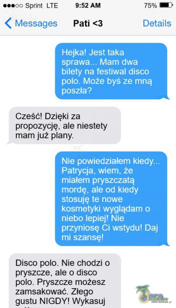   ...oo sprint LTE < Messages 9:52 AM Pati <3 Hejka! Jest taka 75% 1 Details Mam dwa bilety na festiwal disco polo. Może byś ze mną poszła? Cześć! Dzięki za propozycję, ale niestety mam już any. Nie powiedziałem Patrycja, wiem, że miałem...