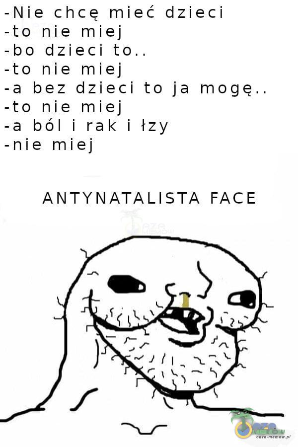 -Nie chcę mieć dzieci -to nie miej -bo dzieci -to nie miej - a bez dzieci to ja mogę.. -to nie miej -a ból i rak i łzy -nie miej ANTYNATALISTA FACE