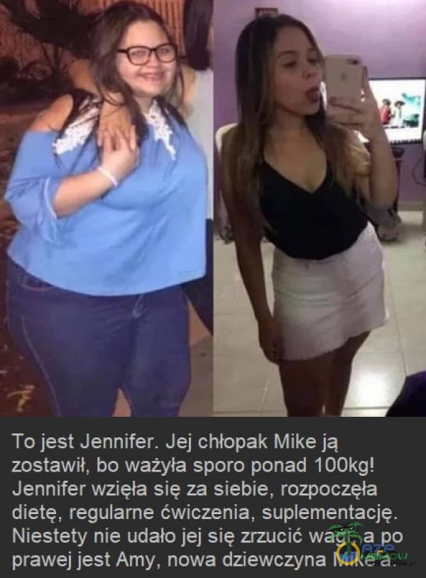  To jest Jennifer. Jej chłopak Mike ją zostawił, bo ważyła sporo ponad 100kg! Jennifer wzięła się za siebie, rozpoczęła dietę, regularne ćwiczenia, suementację. Niestety nie udało jej się zrzucić wagi, a po prawej jest Amy, nowa...