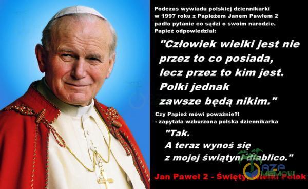   podczas wywiadu polskiej dziennikarki w 1997 roku z Papieżem Janem Pawłem 2 padło pytanie co sądzi o swoim narodzie. Pap Od powiedział: Człowiek wielki jest nie przez to co posiada, lecz przez to kim jest. Polki jednak zawsze będą nikim. Czy...