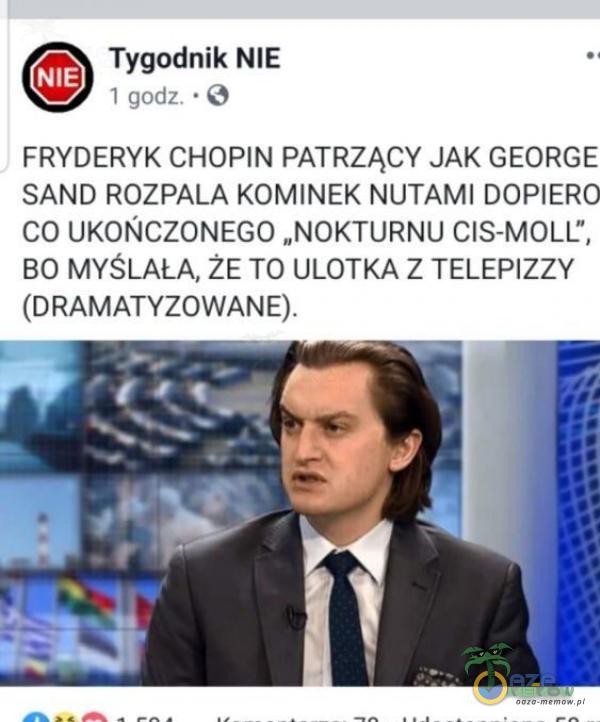 Tygodnik NIE NIE 1 godz. • O FRYDERYK CHOPIN PATRZĄCY JAK GEORGE SAND ROZPALA KOMINEK NUTAMI DOPIERO CO UKOŃCZONEGO „NOKTURNU CIS-MOLL , BO MYŚLAŁA, ŻE TO ULOTKA Z TELEPIZZY (DRAMATYZOWANE).