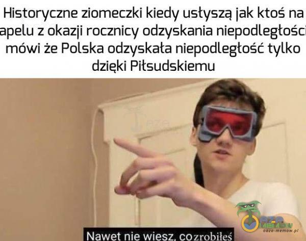 Historyczne ziomeczki kiedy usłyszą jak ktoś na apelu z okazji rocznicy odzyskania niepodległośc mówi że Polska odzyskała niepodległość tylko dzięki Piłsudskiemu Nawet nie wesz. cozrobiłeś