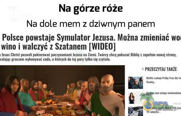   Na górze róże Na dole mem z dziwnym panem Polsce powstaje Symulator Jezusa. Można zmieniać woł wino i walczyć z Szatanem [WIDEO] Jesus Christ pozwoli pokierować poczynaniami Jezusa na Ziemi. Twórcy chcą pokazać Biblię z zupełnie nowej...