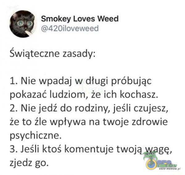  Smokey Loves Weed 420iloveweed Świąteczne zasady: 1. Nie wpadaj w długi próbując pokazać ludziom, że ich kochasz. 2. Nie jedź do rodziny, jeśli czujesz, że to źle wpływa na twoje zdrowie psychiczne. 3. Jeśli ktoś komentuje twoją wagę,...