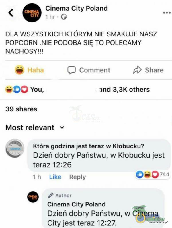  < © Ginema City Poland a 1lm - DLA WSZYSTKICH KTÓRYM NIE SMAKUJE NASZ POPCORN .NIE PODOBA SIĘ TO POLECAMY NACHOSYJH Ż > [J tumment £> Share = DO vou, and 3,3K others 39 shares Most relevant * 4% która godzina jest teraz w Kłobucku? Dzień...