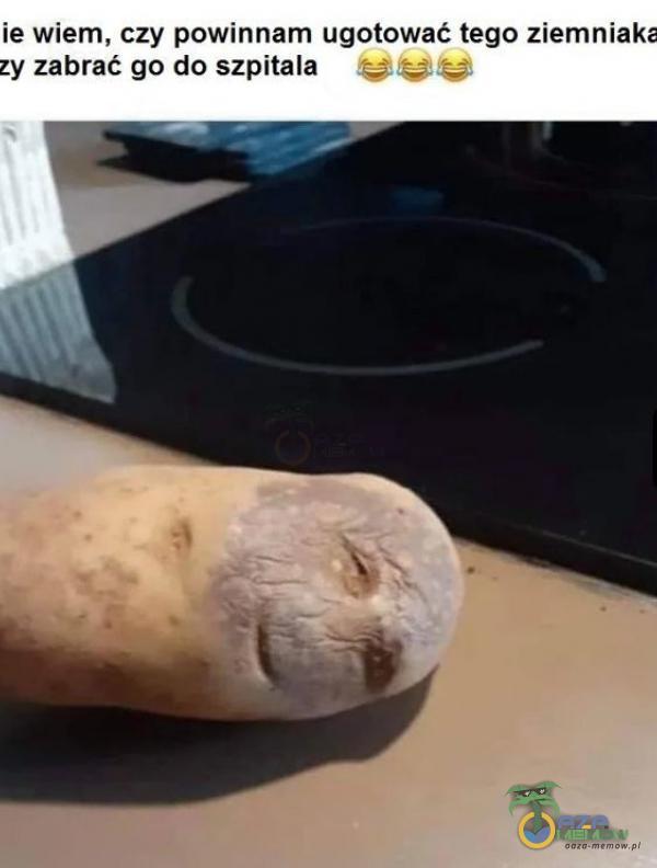 ie wiem, czy powinnam ugotować tego ziemniaka zy zabrać go do szpitala