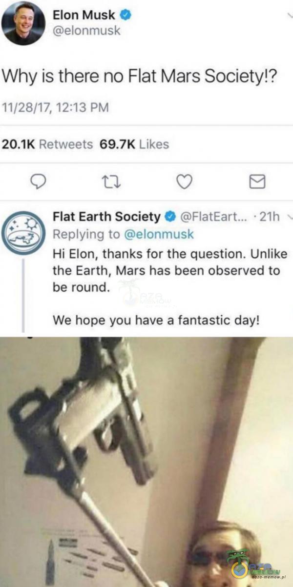  0 Elon Musk elonmusk Why is there no Flat Mars Society!? 11/28/17, 12:13 PM Retweets Likes Flat Earth Society O • 21h Reying to elonmusk Hi Elon, thanks for the question. Unlike the Earth, Mars has been observed to be round. We hope you have a...