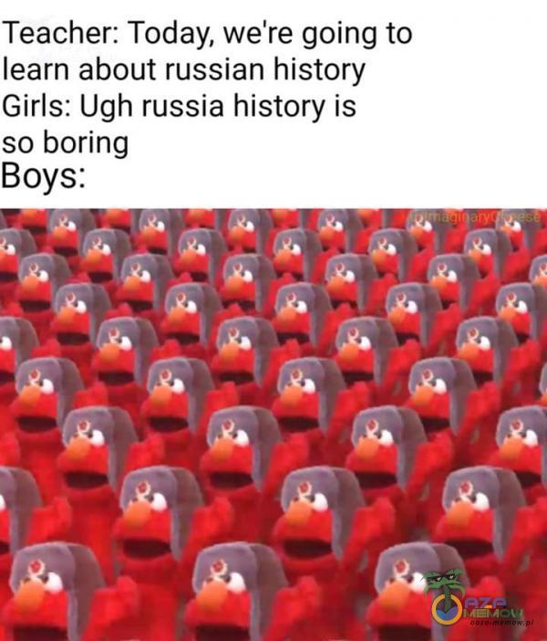 Teacher: Today, we re going to learn about russian history Girls: Ugh russia history is so boring Boys: