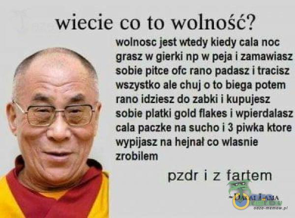   wiecie co to wolność? wolnosc jest vnedy kiedy cala noc grasz w gierki np w peja i zamawiasz sobie pitce ofc rano padasz i tracisz wszystko ale chuj o to biega potem rano idziesz do zabki i kupujesz sobie płatki gołd flakes i wpierdalasz cala...