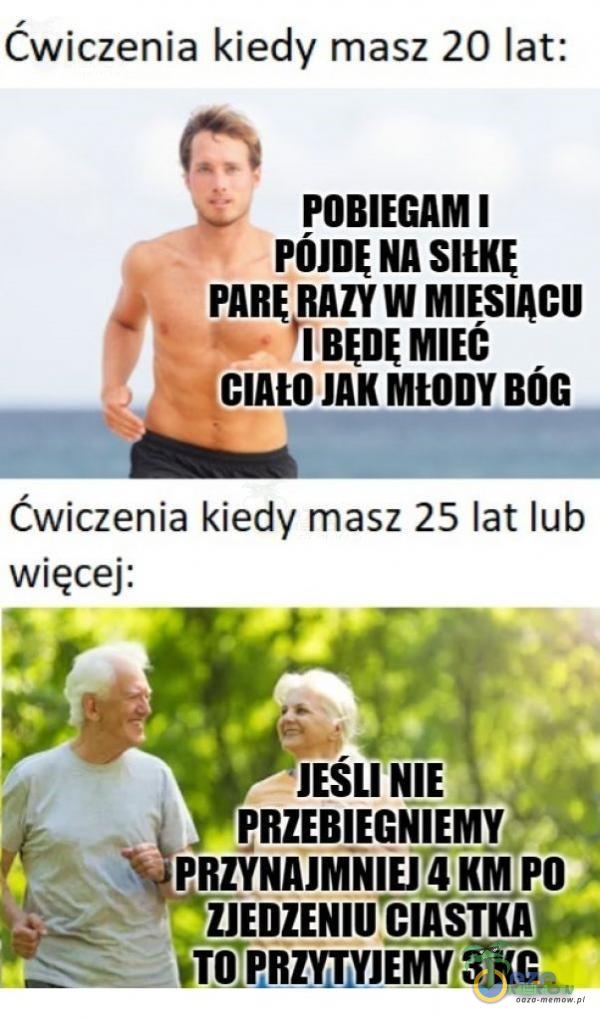 Cwiczenia kiedy masz 20 lat: POBIEGAM I PARE RAZY W MIESIĄCU JAK MŁODY BÓG Ćwiczenia kiedy masz 25 lat lub więcej: .3 JEŚLI NIE PRZEBIEGNIEMY. PRZYNAJMNIEJ 4 KM PO. ZJEDZENIU CIASTKAț