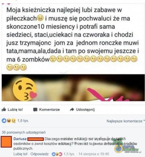   Moja ksieżniczka najlepiej lubi zabawe w piłeczkach i muszę się pochwaluci że ma skonczonel 0 miesiency i potrafi sama siedzieci, staci,uciekaci na czworaka i chodzi jusz trzymajonc jom za jednom ronczke muwi tata,mama,ala,dada i tam po swojemu...