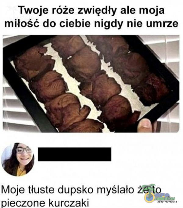 Twoje róże zwiędły ale moja miłość do ciebie nigdy nie umrze Moje tłuste dupsko myślało że to pieczone kurczaki