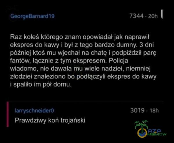   GeorgeBarnard19 7344 • 20h Raz koleś którego znam opowiadał jak naprawił ekspres do kawy i był z tego bardzo dumny. 3 dni później ktoś mu wjechał na chatę i podpiżdził parę fantów, łącznie z tym ekspresem. Policja wiadomo, nie...