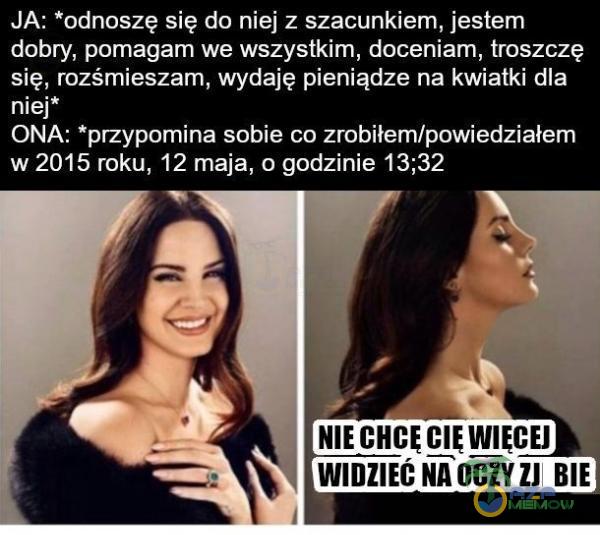  JA: *odnoszę się do niej z szacunkiem, jestem dobry, pomagam we wszystkim, doceniam, troszczę się, rozśmieszam, wydaję pieniądze na kwiatki dla niej* ONA: *przypomina sobie co zrobiłem/powiedziałem w 2015 roku, 12 maja, o godzinie 13;32 NIE...