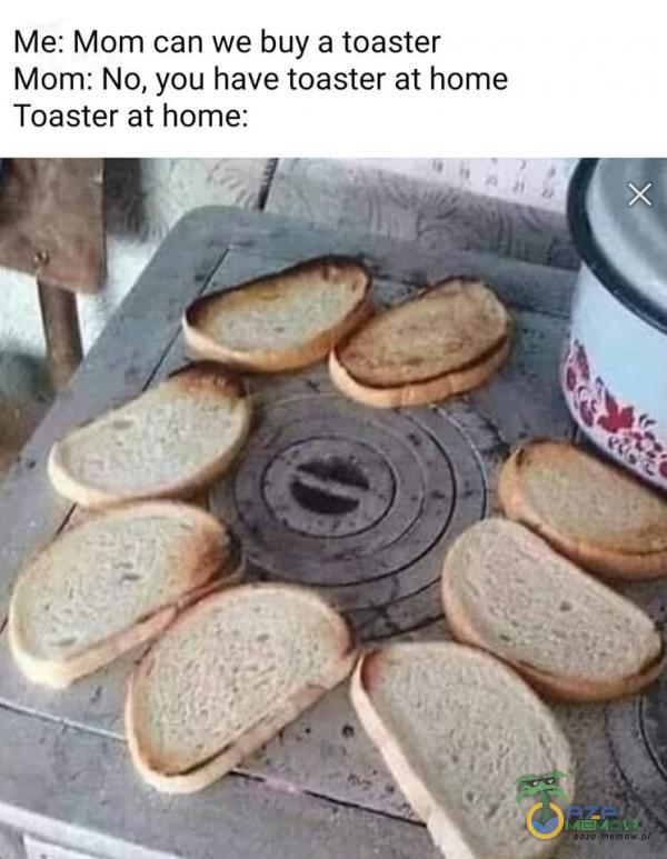 Me: Mom can we buy a toaster Mom: No, you have toaster at home Toaster at home: