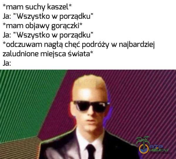 *mam suchy kaszel Ja: Wszystko w porządku” *mam objawy gorączki” Ja: Wszystko w porządku” *odczuwam nagłą chęć podróży w najbardziej zaludnione miejsca świata* Ja: