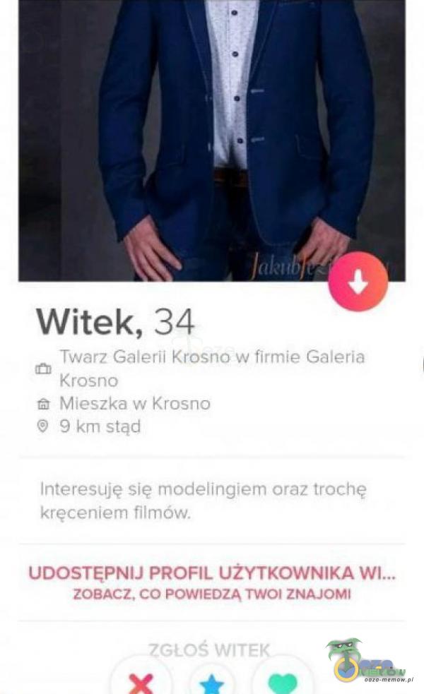 Witek, 34 Twarz Galerii Krosno w firmie Galeria Krosno Mieszka w Krosno 9 km stąd Interesuję się modelingiem oraz trochę kręceniem filmów. UDOSTĘPNIJ PROFIL UŻYTKOWNIKA wł... ZOBACZ. CO POWIEDZĄ TWOI ZNAJOMI