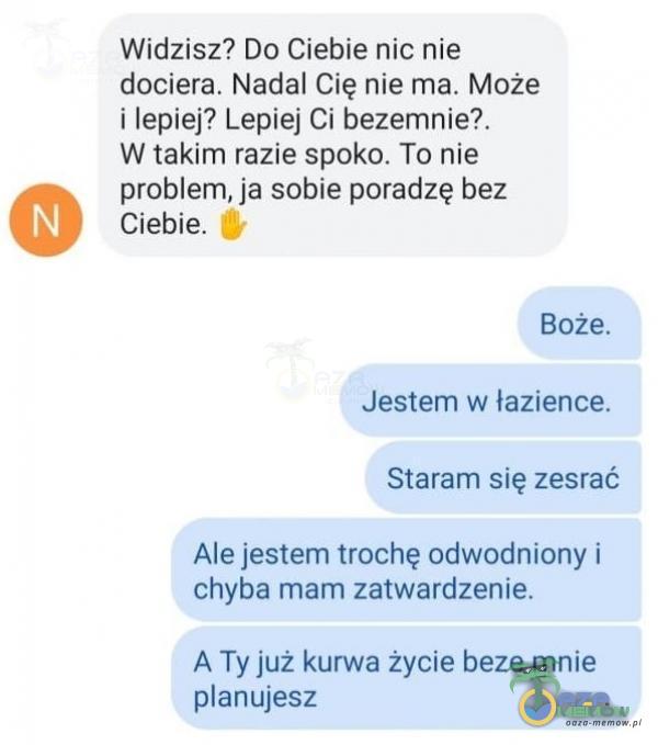  Widzisz? Do Ciebie nic nie dociera. Nadal Cię nie ma. Może i lepiej? Lepiej Ci bezemnie?. W takim razie spoko. To nie problem, ja sobie poradzę bez...