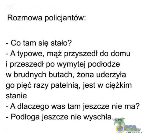  Rozmowa policjantów: — Co tam się stało? - A typowe. mąż przyszedł do domu i przeszedł po wymytej podłodze w brudnych butach, żona uderzyła go pięć razy patelnie, jest w ciężkim stanie - A dlaczego was tam jeszcze nie ma? - Podłoga...