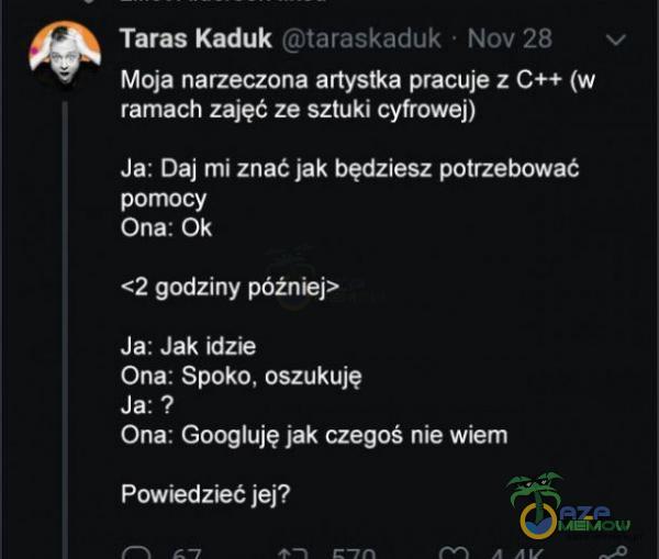  Taras Kaduk taraskaduk • Nov 28 v Moja narzeczona artystka pracuje z C++ (w ramach zajęć ze sztuki cyfrowej) Ja: Daj mi znać jak będziesz potrzebować pomocy ona: Ok <2 godziny później> Ja: Jak idzie Ona: Spoko, oszukuję Ja: ? Ona: Googluję...