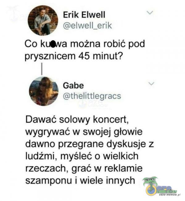  Erik Elwell elwell_erik Co kł•va można robić pod prysznicem 45 minut? Gabe thelittlegracs Dawać solowy koncert, wygrywać w swojej głowie dawno przegrane dyskusje z ludźmi, myśleć o wielkich rzeczach, grać w reklamie szamponu i wiele...