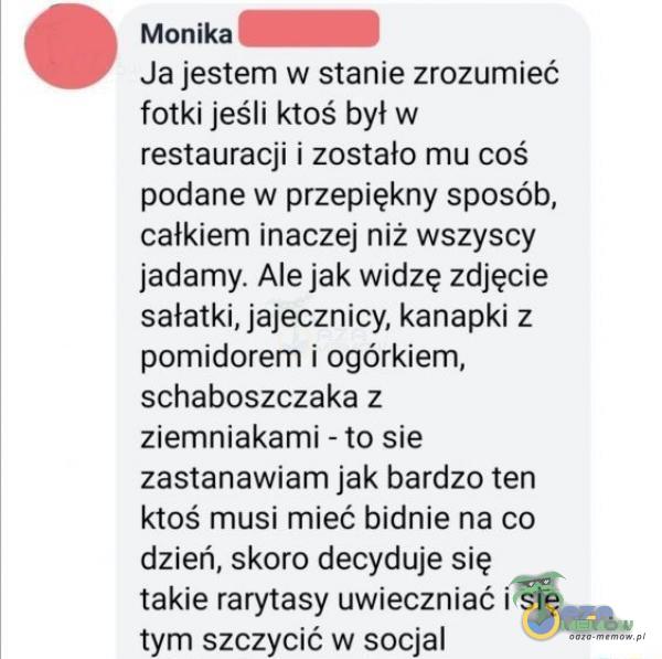   Monika Ja jestem w stanie zrozumieć fotki jeśli ktoś był w restauracji i zostało mu coś podane w przepiękny sposób, całkiem inaczej niż wszyscy jadamy. Ale jak widzę zdjęcie sałatki, jajecznicy, kanapki z pomidorem i ogórkiem,...