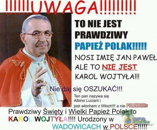 TO NIE JEST PRAWDZIWY PAPIE* POLAK!!!!! NOSI IMIĘ JAN PAWEŁ ALE TO NIE JEST KAROL WOJTYŁA!!! się OSZUKAĆ!!! Ten pan nazywa się Albino Luciani i Prawdziwy Święty i Wielki Papież Polak to KA O WOJTYŁA!!!! Urodzony w WADOWICACH w POLSCE!!!!!