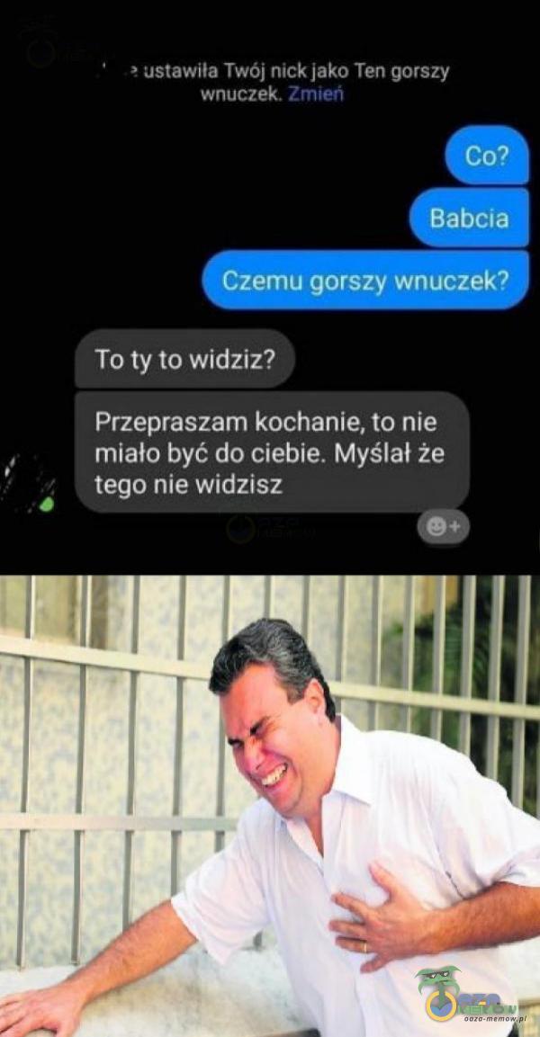 ustawiła Twój nick jako Ten gorszy wnuczek. Zmłeń CO? Babcia Czemu gorszy wnuczek? To ty to widziz? Przepraszam kochanie, to nie miało być do ciebie. Myślał że tego nie widzisz