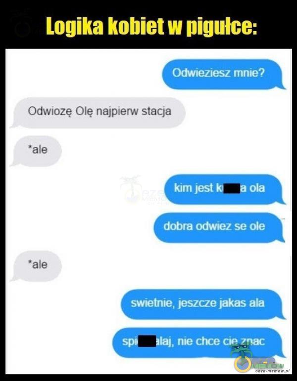 Logika kobiet w pigułce: Odwieziesz mnie? Odwiozę Olę najpierw stacja *ale kim jest Ola dobra odwiez se Ole •ale swietnie, jeszcze jakas ala , nie chce cie znac