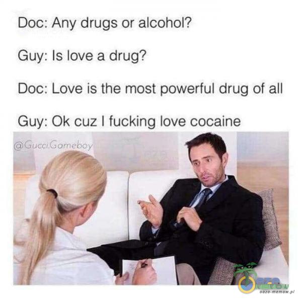 Doe: Ańy drugs óraleohal? Buy: ls love a drug? Doc: Love is the most powerful drug, at all Guy: Ok cuz | fucking love cocaine