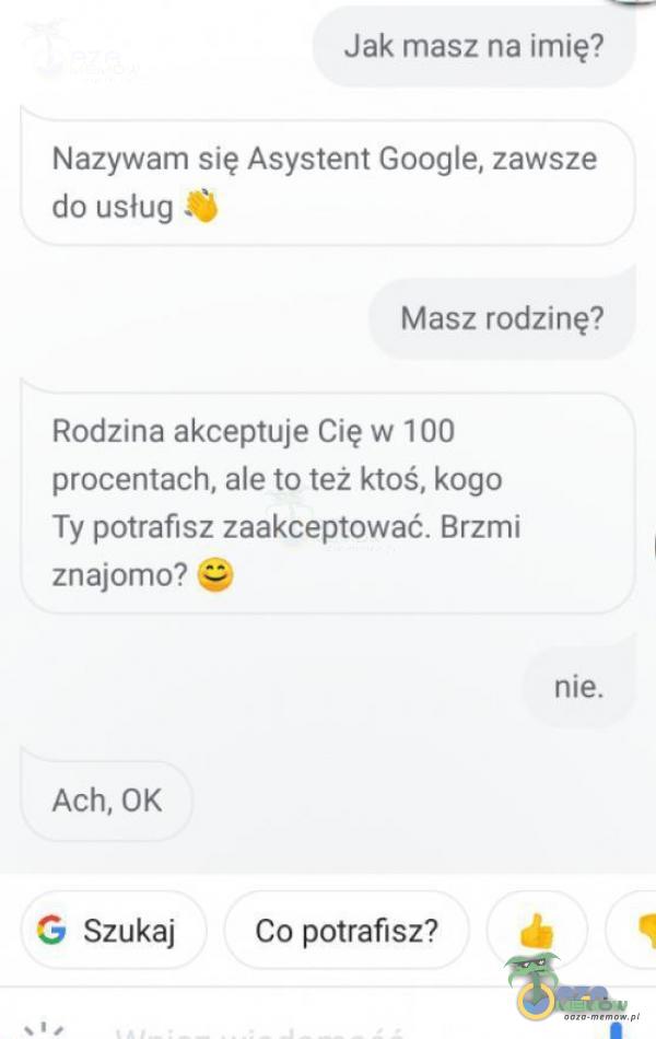 Jak masz na imię? Nazywam się Asystent Google, zawsze do usług Masz rodzinę? Rodzina akceptuje Cię w 100 procentach, ale to też ktoś, kogo Ty potrafisz zaakceptować. Brzmi znajomo? nie. Ach, OK G Szukaj Co potrafisz?