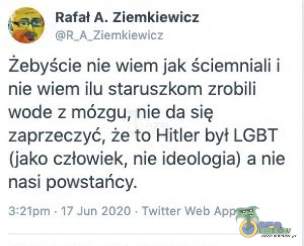  Rafał A. Ziemkiewicz BR_A_ZeMKIEK ILE żebyście nie wiem jak Ściemniali i nie wiem ilu staruszkom zrobili wode z mózgu, nie da się zaprzeczyć, że to Hitler był LGBT (iako człowiek, nie ideologia) a nie nasi powstańcy, szt EDZKI - TwYST...