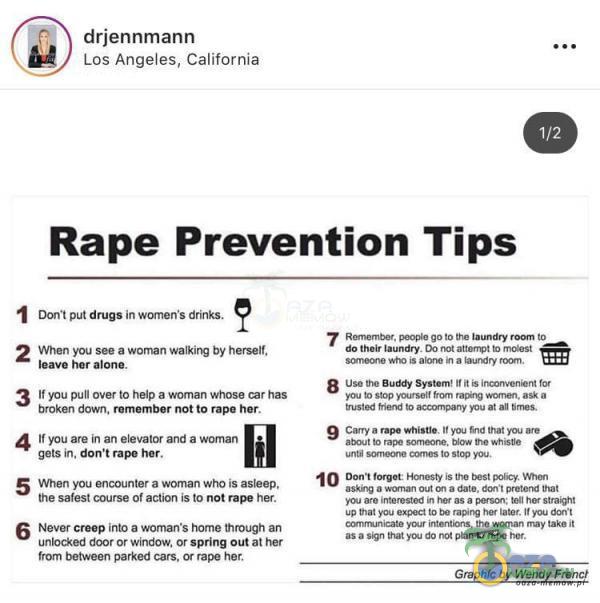   drjennmann Los Angeles, California 1/2 Rape Prevention Tips Dom put drugs in women s drinks. 2 When You See a woman by herself. leave her alone. 3 If you puli over to help a woman whose has broken dawn. remember not to rape hor. 4 you are in an...