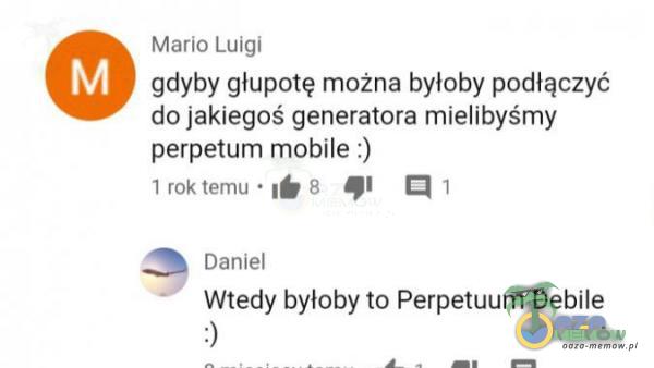 Mako ŁUygI gdyby głupotę można byloby podłączyć da jakiegoś generatora mielibyśmy perpetum mobile :) lm temmq - ry 2 SP A: ŚR Danie! Wtedy byloby to Perpetuum Debile 3 a . zk ma