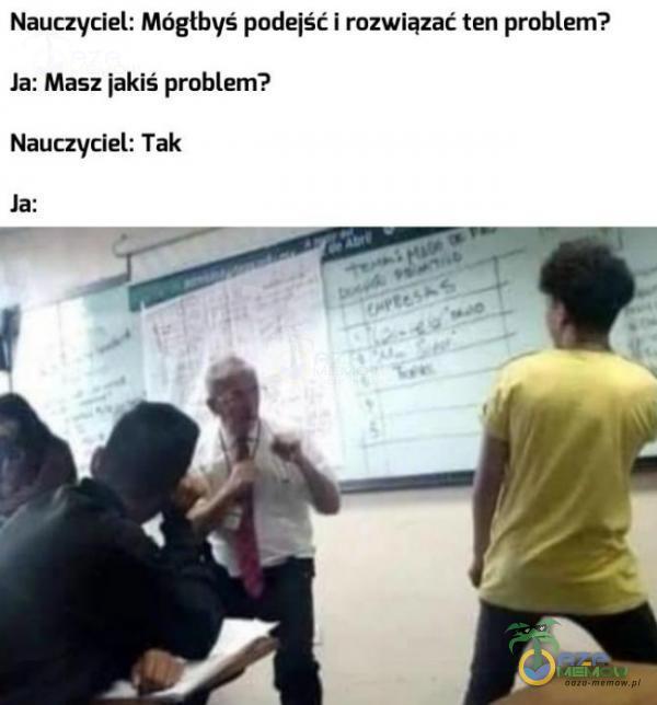 Nauczyciel: Mógłbyś podejść i rozwiązać ten problem? Ja: Masz jakiś problem? Nauczyciel: Tak