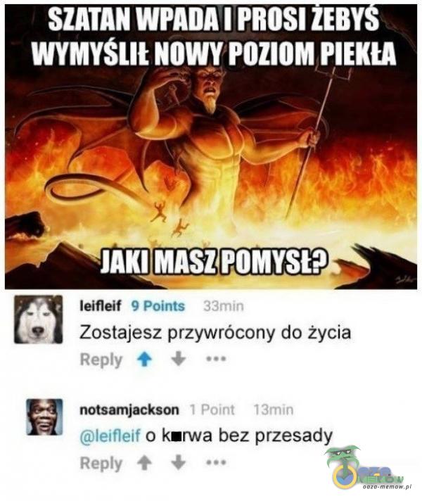 SZATAN WPADA PROSI ZEBY WYMYSLIŁ NOWY POZIOM PIEKU JAKIYASZ POMYSŁ? leifleif 9 Points 33min Zostajesz przywrócony do życia Rey 1 Point 13min leifleif o rwa bez przesady Rey