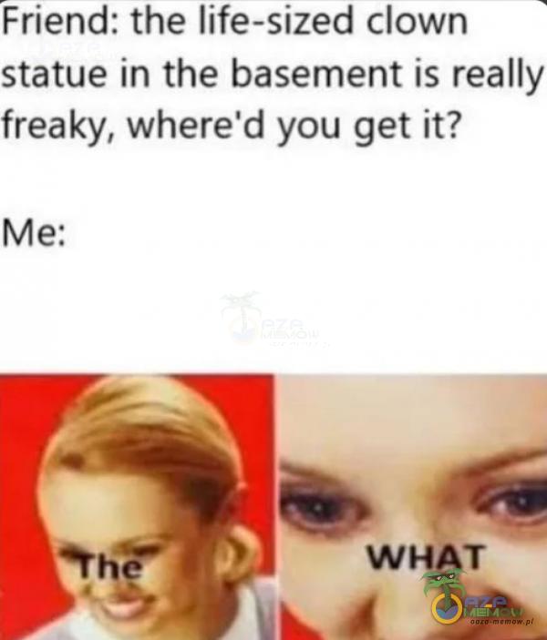 Friend: the life-sized clown statue in the basement is really freaky, where d you get it?