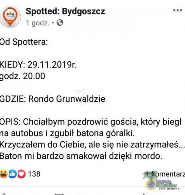  Spotted: Bydgoszcz I godz. • O Od Spottera: KIEDY: godz. GDZIE: Rondo Grunwaldzie OPIS: Chciałbym pozdrowić gościa, który biegł na autobus i zgubił batona góralki. Krzyczałem do Ciebie, ale się nie zatrzymałeś... Baton mi bardzo...