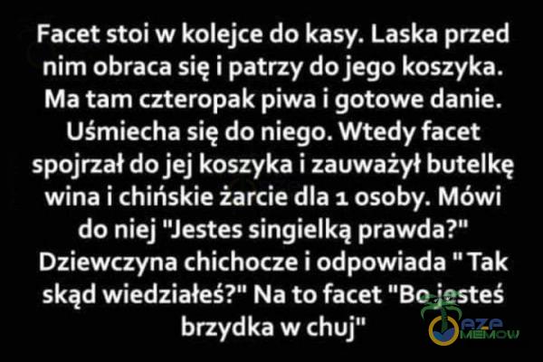   Facet stoi w kolejce do kasy. Laska przed nim obraca się i patrzy do jego koszyka. Ma tam czteropak piwa i gotowe danie. Uśmiecha się do niego. Wtedy facet spojrzał do jej koszyka i zauważył butelkę wina i chińskie żarcie dla 1 osoby. Mówi...