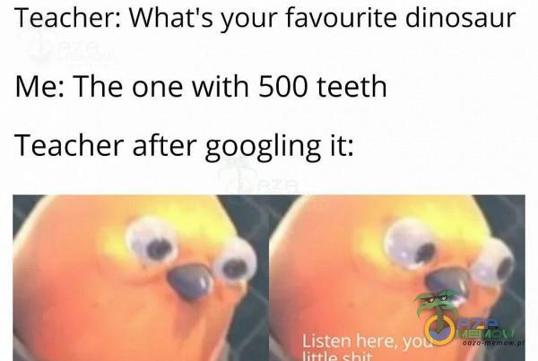 Teacher: What s yaur favourite dinosaur Me: The one with 500 teeth Teacher after googling it: u W