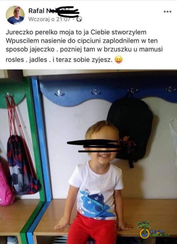 Rafal Wczoraj 0 21: Jureczko perełko moja to ja Ciebie stworzyłem Wpuscilem nasienie do cipciuni zapłodniłem w ten sposob jajeczko . pozniej tam w brzuszku u mamusi rosles . jadles . i teraz sobie zyjesz.